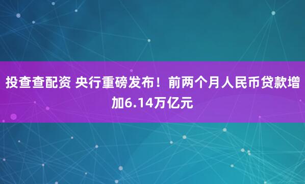 投查查配资 央行重磅发布！前两个月人民币贷款增加6.14万亿元