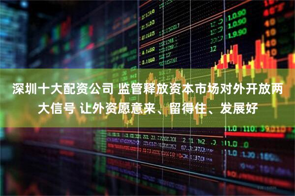 深圳十大配资公司 监管释放资本市场对外开放两大信号 让外资愿意来、留得住、发展好