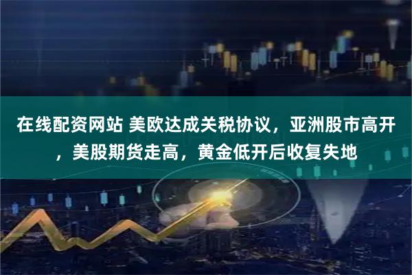 在线配资网站 美欧达成关税协议，亚洲股市高开，美股期货走高，黄金低开后收复失地