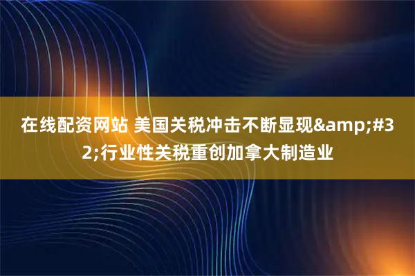 在线配资网站 美国关税冲击不断显现 行业性关税重创加拿大制造业