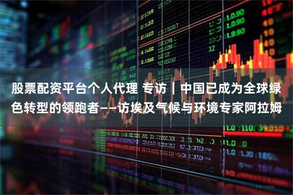 股票配资平台个人代理 专访｜中国已成为全球绿色转型的领跑者——访埃及气候与环境专家阿拉姆