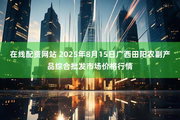 在线配资网站 2025年8月15日广西田阳农副产品综合批发市场价格行情