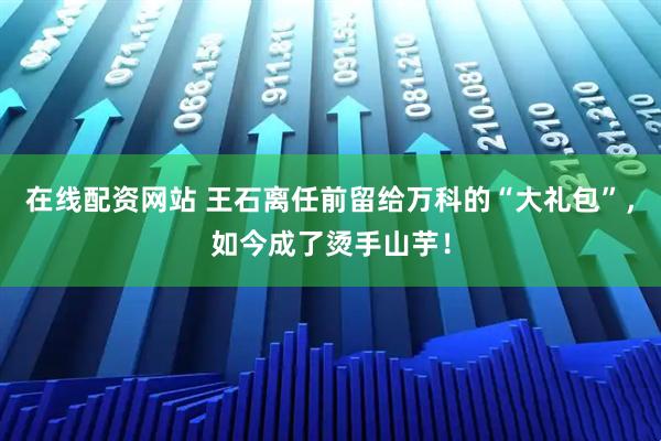 在线配资网站 王石离任前留给万科的“大礼包”，如今成了烫手山芋！