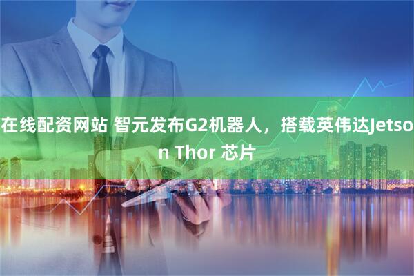 在线配资网站 智元发布G2机器人，搭载英伟达Jetson Thor 芯片