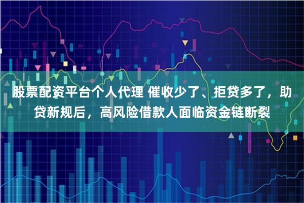 股票配资平台个人代理 催收少了、拒贷多了，助贷新规后，高风险借款人面临资金链断裂