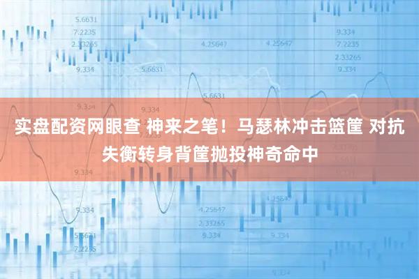 实盘配资网眼查 神来之笔！马瑟林冲击篮筐 对抗失衡转身背筐抛投神奇命中